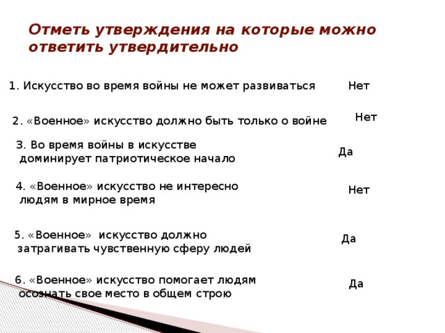 Отметь утверждения на которые можно ответить утвердительно 1. Искусство во время войны не может развиваться Нет Нет 2. «Военное» искусство должно быть только о войне 3. Во время войны в искусстве  доминирует патриотическое начало Да 4. «Военное» искусство не интересно  людям в мирное время Нет 5. «Военное» искусство должно  затрагивать чувственную сферу людей Да 6. «Военное» искусство помогает людям  осознать свое место в общем строю Да