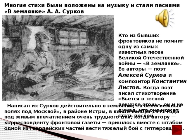 Многие стихи были положены на музыку и стали песнями «В землянке» А. А. Сурков Кто из бывших фронтовиков не помнит одну из самых известных песен Великой Отечественной войны — «В землянке». Ее авторы — поэт Алексей Сурков и композитор Константин Листов. Когда поэт писал стихотворение «Бьется в тесной печурке огонь», он и не думал, что оно может стать песней.  Написал их Сурков действительно в землянке, «в белоснежных полях под Москвой», в районе Истры, в конце ноября 1941 года под живым впечатлением очень трудного дня, когда автору — корреспонденту фронтовой газеты — пришлось вместе с штабом одной из гвардейских частей вести тяжелый бой с гитлеровцами.