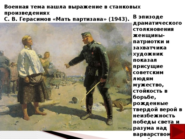Военная тема нашла выражение в станковых произведениях С. В. Герасимов «Мать партизана» (1943). В эпизоде драматического столкновения женщины-патриотки и захватчика художник показал присущие советским людям мужество, стойкость в борьбе, рожденные твердой верой в неизбежность победы света и разума над варварством, тьмой и мракобесием.