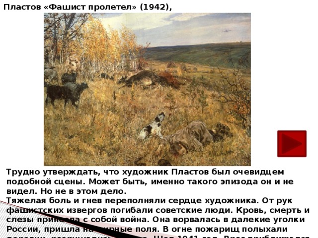 А. А. Пластов «Фашист пролетел» (1942), Трудно утверждать, что художник Пластов был очевидцем подобной сцены. Может быть, именно такого эпизода он и не видел. Но не в этом дело.  Тяжелая боль и гнев переполняли сердце художника. Oт рук фашистских извергов погибали советские люди. Кровь, смерть и слезы принесла с собой война. Она ворвалась в далекие уголки России, пришла на мирные поля. В огне пожарищ полыхали деревни, разрушались города. Шел 1941 год. Враг приближался к Москве.