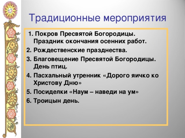 Традиционные мероприятия  1. Покров Пресвятой Богородицы. Праздник окончания осенних работ. 2. Рождественские празднества. 3. Благовещение Пресвятой Богородицы. День птиц. 4. Пасхальный утренник «Дорого яичко ко Христову Дню» 5. Посиделки «Наум – наведи на ум» 6. Троицын день.  