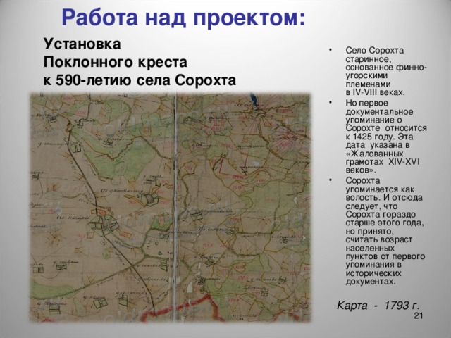 Работа над проектом: Установка  Поклонного креста  к 590-летию села Сорохта Село Сорохта старинное, основанное финно-угорскими племенами  в IV-VIII веках. Но первое документальное упоминание о Сорохте относится к 1425 году. Эта дата указана в «Жалованных грамотах XIV - XVI веков». Сорохта упоминается как волость. И отсюда следует, что Сорохта гораздо старше этого года, но принято, считать возраст населенных пунктов от первого упоминания в исторических документах. Карта - 1793 г.  