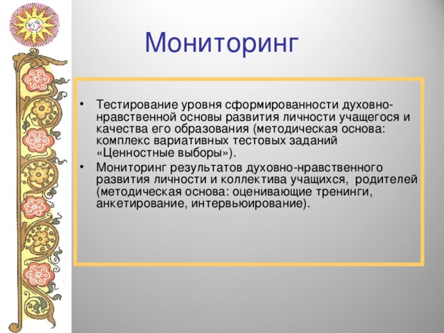 Мониторинг Тестирование уровня сформированности духовно-нравственной основы развития личности учащегося и качества его образования (методическая основа: комплекс вариативных тестовых заданий «Ценностные выборы»). Мониторинг результатов духовно-нравственного развития личности и коллектива учащихся, родителей (методическая основа: оценивающие тренинги, анкетирование, интервьюирование). 