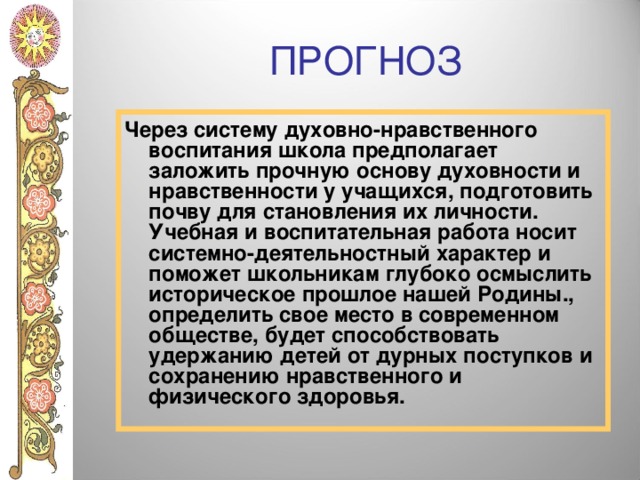 ПРОГНОЗ Через систему духовно-нравственного воспитания школа предполагает заложить прочную основу духовности и нравственности у учащихся, подготовить почву для становления их личности. Учебная и воспитательная работа носит системно-деятельностный характер и поможет школьникам глубоко осмыслить историческое прошлое нашей Родины., определить свое место в современном обществе, будет способствовать удержанию детей от дурных поступков и сохранению нравственного и физического здоровья. 