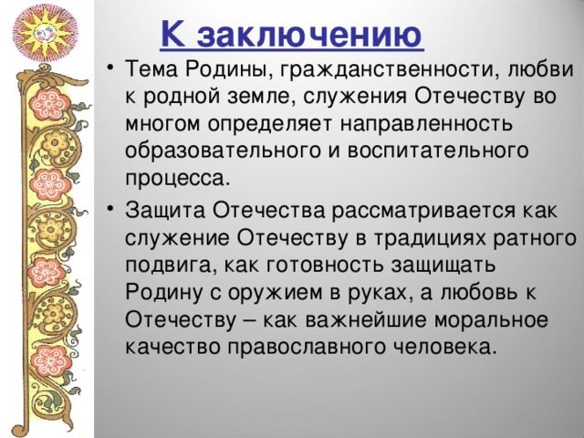 К заключению Тема Родины, гражданственности, любви к родной земле, служения Отечеству во многом определяет направленность образовательного и воспитательного процесса. Защита Отечества рассматривается как служение Отечеству в традициях ратного подвига, как готовность защищать Родину с оружием в руках, а любовь к Отечеству – как важнейшие моральное качество православного человека. 