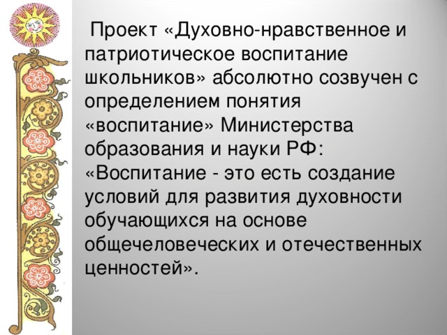  Проект «Духовно-нравственное и патриотическое воспитание школьников» абсолютно созвучен с определением понятия «воспитание» Министерства образования и науки РФ: «Воспитание - это есть создание условий для развития духовности обучающихся на основе общечеловеческих и отечественных ценностей». 