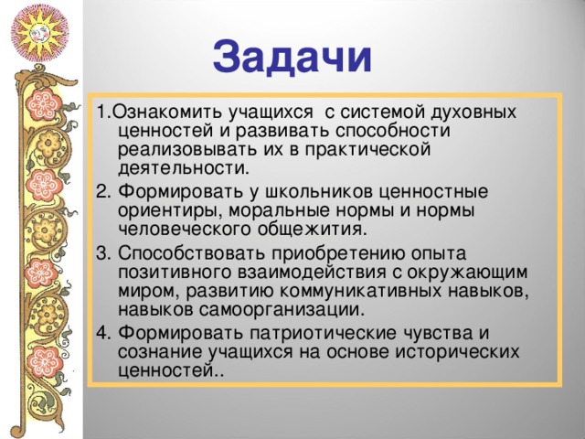Задачи 1.Ознакомить учащихся с системой духовных ценностей и развивать способности реализовывать их в практической деятельности. 2. Формировать у школьников ценностные ориентиры, моральные нормы и нормы человеческого общежития. 3. Способствовать приобретению опыта позитивного взаимодействия с окружающим миром, развитию коммуникативных навыков, навыков самоорганизации. 4. Формировать патриотические чувства и сознание учащихся на основе исторических ценностей.. 