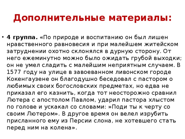 Дополнительные материалы: 4 группа.  «По природе и воспитанию он был лишен нравственного равновесия и при малейшем житейском затруднении охотно склонялся в дурную сторону. От него ежеминутно можно было ожидать грубой выходки; он не умел сладить с малейшим неприятным случаем. В 1577 году на улице в завоеванном ливонском городе Кокенгаузене он благодушно беседовал с пастором о любимых своих богословских предметах, но едва не приказал его казнить, когда тот неосторожно сравнил Лютера с апостолом Павлом, ударил пастора хлыстом по голове и ускакал со словами: »Поди ты к черту со своим Лютером». В другое время он велел изрубить присланного ему из Персии слона, не хотевшего стать перед ним на колена». 