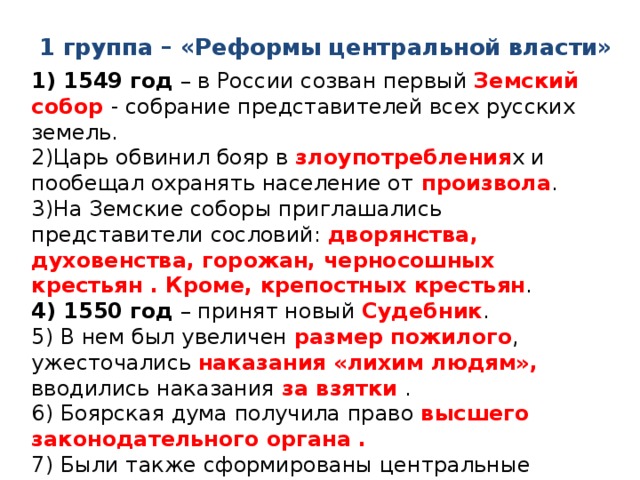 1 группа – «Реформы центральной власти» 1) 1549 год – в России созван первый Земский собор - собрание представителей всех русских земель. 2)Царь обвинил бояр в злоупотребления х и пообещал охранять население от произвола . 3)На Земские соборы приглашались представители сословий: дворянства, духовенства, горожан, черносошных крестьян . Кроме, крепостных крестьян . 4) 1550 год – принят новый Судебник . 5) В нем был увеличен размер пожилого , ужесточались наказания «лихим людям», вводились наказания за взятки . 6) Боярская дума получила право высшего законодательного органа . 7) Были также сформированы центральные органы управления - приказы . 