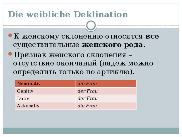 Die weibliche Deklination К женскому склонению относятся все существительные женского  рода . Признак женского склонения – отсутствие окончаний (падеж можно определить только по артиклю). Nominativ Genitiv die  Frau Dativ der Frau der  Frau Akkusativ die Frau 