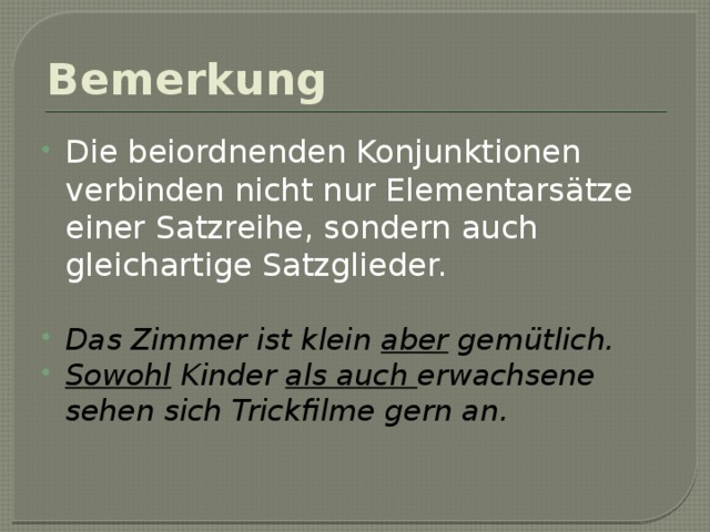 Bemerkung Die beiordnenden Konjunktionen verbinden nicht nur Elementarsätze einer Satzreihe, sondern auch gleichartige Satzglieder. Das Zimmer ist klein aber gemütlich. Sowohl Kinder als auch erwachsene sehen sich Trickfilme gern an. 