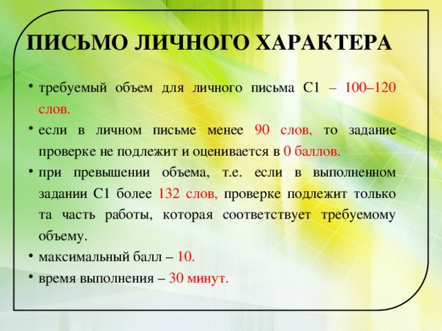 ПИСЬМО ЛИЧНОГО ХАРАКТЕРА требуемый объем для личного письма С1 – 100–120 слов. если в личном письме менее 90 слов , то задание проверке не подлежит и оценивается в  0 баллов. при превышении объема, т.е. если в выполненном задании С1 более  132 слов , проверке подлежит только та часть работы, которая соответствует требуемому объему. максимальный балл – 10. время выполнения – 30 минут. 