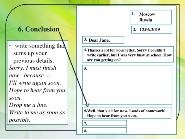 1. Moscow Russia 6. Conclusion 12.06.2015 2. Dear Jane, 3.  w rite something that sums up your previous details. Sorry, I must finish now because … I’ll write again soon. Hope to hear from you soon. Drop me a line. Write to me as soon as possible.   4.  Thanks a lot for your letter. Sorry I couldn’t write earlier, but I was very busy at school. How are you getting on? 5. 6. Well, that’s all for now. Loads of homework! Hope to hear from you soon. 7. 8. 