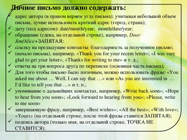 Личное письмо должно содержать:   адрес автора (в правом вернем углу письма); учитывая небольшой объем письма, лучше использовать краткий адрес (город, страна); дату (под адресом): date/month/year; month/date/year; обращение (слева, на отдельной строке), например, Dear Jim/Alice+ ЗАПЯТАЯ ; ссылку на предыдущие контакты: благодарность за полученное письмо; (начало письма), например, «Thank you for your recent letter»; «I was very glad to get your letter», «Thanks for writing to me» и т. д.; ответы на три вопроса друга по переписке (основная часть письма); Для того чтобы письмо было логичным, можно использовать фразы: «You asked me about … Well, I can say that …» или «As you are interested in … I’d like to tell you that …» и т. п.; упоминание о дальнейших контактах, например, «Write back soon»; «Hope to hear from you soon»; «Look forward to hearing from you»; «Please, write to me soon» завершающую фразу, например, «Best wishes»; «All the best»; «With love»; «Yours» (на отдельной строке, после этой фразы ставится ЗАПЯТАЯ); подпись автора (только имя, на отдельной строке, ТОЧКА НЕ СТАВИТСЯ); 