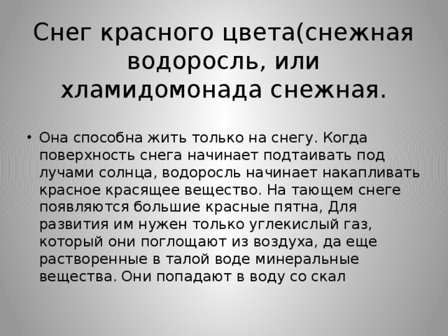 Снег красного цвета(снежная водоросль, или хламидомонада снежная. Она способна жить только на снегу. Когда поверхность снега начинает подтаивать под лучами солнца, водоросль начинает накапливать красное красящее вещество. На тающем снеге появляются большие красные пятна, Для развития им нужен только углекислый газ, который они поглощают из воздуха, да еще растворенные в талой воде минеральные вещества. Они попадают в воду со скал 