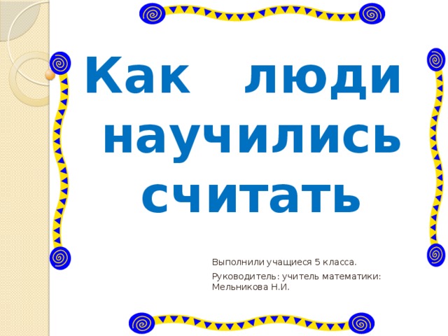 Как люди научились считать Выполнили учащиеся 5 класса. Руководитель: учитель математики: Мельникова Н.И. 