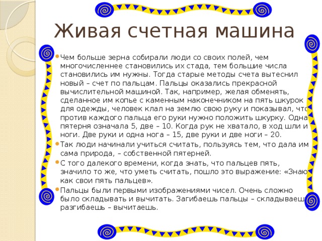 Живая счетная машина Чем больше зерна собирали люди со своих полей, чем многочисленнее становились их стада, тем большие числа становились им нужны. Тогда старые методы счета вытеснил новый – счет по пальцам. Пальцы оказались прекрасной вычислительной машиной. Так, например, желая обменять, сделанное им копье с каменным наконечником на пять шкурок для одежды, человек клал на землю свою руку и показывал, что против каждого пальца его руки нужно положить шкурку. Одна пятерня означала 5, две – 10. Когда рук не хватало, в ход шли и ноги. Две руки и одна нога – 15, две руки и две ноги – 20. Так люди начинали учиться считать, пользуясь тем, что дала им сама природа, – собственной пятерней. С того далекого времени, когда знать, что пальцев пять, значило то же, что уметь считать, пошло это выражение: «Знаю, как свои пять пальцев». Пальцы были первыми изображениями чисел. Очень сложно было складывать и вычитать. Загибаешь пальцы – складываешь, разгибаешь – вычитаешь. 