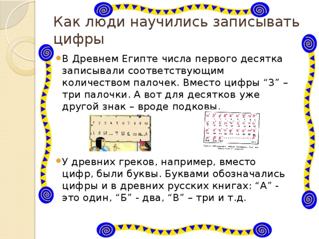 Как люди научились записывать цифры В Древнем Египте числа первого десятка записывали соответствующим количеством палочек. Вместо цифры “3” – три палочки. А вот для десятков уже другой знак – вроде подковы. У древних греков, например, вместо цифр, были буквы. Буквами обозначались цифры и в древних русских книгах: “А” - это один, “Б” - два, “В” – три и т.д. 