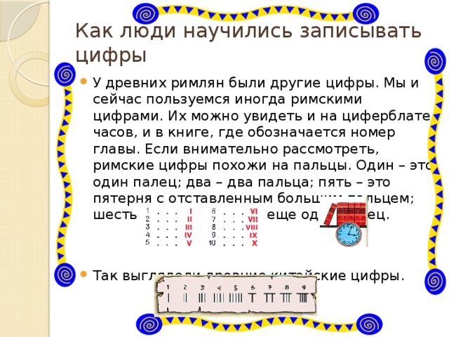Как люди научились записывать цифры У древних римлян были другие цифры. Мы и сейчас пользуемся иногда римскими цифрами. Их можно увидеть и на циферблате часов, и в книге, где обозначается номер главы. Если внимательно рассмотреть, римские цифры похожи на пальцы. Один – это один палец; два – два пальца; пять – это пятерня с отставленным большим пальцем; шесть – это пятерня да еще один палец. Так выглядели древние китайские цифры. 