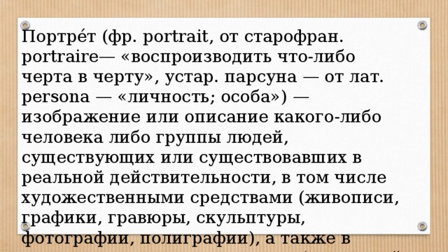 Портре́т (фр. portrait, от старофран. portraire— «воспроизводить что-либо черта в черту», устар. парсуна — от лат. persona — «личность; особа») — изображение или описание какого-либо человека либо группы людей, существующих или существовавших в реальной действительности, в том числе художественными средствами (живописи, графики, гравюры, скульптуры, фотографии, полиграфии), а также в литературе и криминалистике (словесный портрет). 