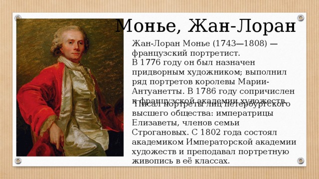 Монье, Жан-Лоран Жан-Лоран Монье (1743—1808) — французский портретист. В 1776 году он был назначен придворным художником; выполнил ряд портретов королевы Марии-Антуанетты. В 1786 году сопричислен к французской академии художеств.  Писал портреты лиц петербургского высшего общества: императрицы Елизаветы, членов семьи Строгановых. С 1802 года состоял академиком Императорской академии художеств и преподавал портретную живопись в её классах. 