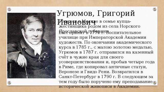 Угрюмов, Григорий Иванович Родился в Москве в семье купца-жестянщика родом из села Норского Ярославской губернии Был принят в 1770 г. Воспитательное училище при Императорской Академии художеств. По окончании академического курса в 1785 г., с малою золотою медалью, Угрюмов в 1787 г. отправился на казенный счёт в чужие края для своего усовершенствования и, пробыв четыре года в Риме, где копировал античные статуи, Веронезе и Гвидо Рени. Возвратился в Санкт-Петербург в 1790 г. В следующем за тем году было поручено ему преподавание исторической живописи в Академии. 