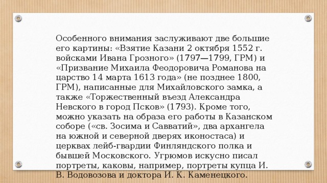 Особенного внимания заслуживают две большие его картины: «Взятие Казани 2 октября 1552 г. войсками Ивана Грозного» (1797—1799, ГРМ) и «Призвание Михаила Феодоровича Романова на царство 14 марта 1613 года» (не позднее 1800, ГРМ), написанные для Михайловского замка, а также «Торжественный въезд Александра Невского в город Псков» (1793). Кроме того, можно указать на образа его работы в Казанском соборе («св. Зосима и Савватий», два архангела на южной и северной дверях иконостаса) и церквах лейб-гвардии Финляндского полка и бывшей Московского. Угрюмов искусно писал портреты, каковы, например, портреты купца И. В. Водовозова и доктора И. К. Каменецкого. 
