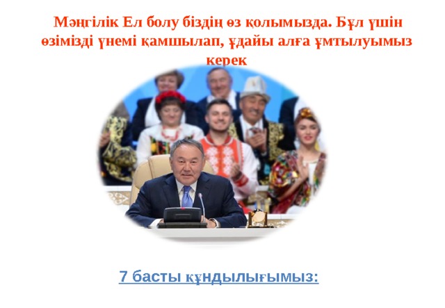   Мәңгілік Ел болу біздің өз қолымызда. Бұл үшін өзімізді үнемі қамшылап, ұдайы алға ұмтылуымыз керек 7 басты құндылығымыз: 