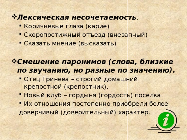 Лексическая несочетаемость . Коричневые глаза (карие) Скоропостижный отъезд (внезапный) Сказать мнение (высказать) Коричневые глаза (карие) Скоропостижный отъезд (внезапный) Сказать мнение (высказать) Смешение паронимов (слова, близкие по звучанию, но разные по значению). Отец Гринева – строгий домашний крепостной (крепостник). Новый клуб – гордыня (гордость) поселка. Их отношения постепенно приобрели более Отец Гринева – строгий домашний крепостной (крепостник). Новый клуб – гордыня (гордость) поселка. Их отношения постепенно приобрели более