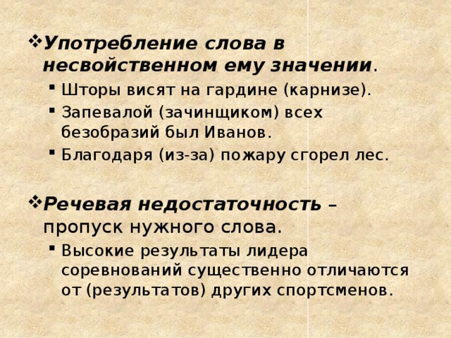 Употребление слова в несвойственном ему значении . Шторы висят на гардине (карнизе). Запевалой (зачинщиком) всех безобразий был Иванов. Благодаря (из-за) пожару сгорел лес. Шторы висят на гардине (карнизе). Запевалой (зачинщиком) всех безобразий был Иванов. Благодаря (из-за) пожару сгорел лес. Речевая недостаточность – пропуск нужного слова. Высокие результаты лидера соревнований существенно отличаются от (результатов) других спортсменов. Высокие результаты лидера соревнований существенно отличаются от (результатов) других спортсменов.