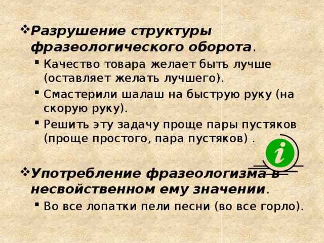 Разрушение структуры фразеологического оборота . Качество товара желает быть лучше (оставляет желать лучшего). Смастерили шалаш на быструю руку (на скорую руку). Решить эту задачу проще пары пустяков (проще простого, пара пустяков) . Качество товара желает быть лучше (оставляет желать лучшего). Смастерили шалаш на быструю руку (на скорую руку). Решить эту задачу проще пары пустяков (проще простого, пара пустяков) . Употребление фразеологизма в несвойственном ему значении . Во все лопатки пели песни (во все горло). Во все лопатки пели песни (во все горло).