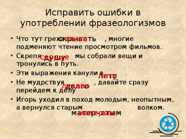 Исправить ошибки в употреблении фразеологизмов таить скрывать Что тут греха  , многие подменяют чтение просмотром фильмов. Скрепя мы собрали вещи и тронулись в путь. Эти выражения канули в . Не мудрствуя , давайте сразу перейдем к делу Игорь уходил в поход молодым, неопытным, а вернулся старым волком. сердце душу лето Лету лукаво долго матерчатым матерым