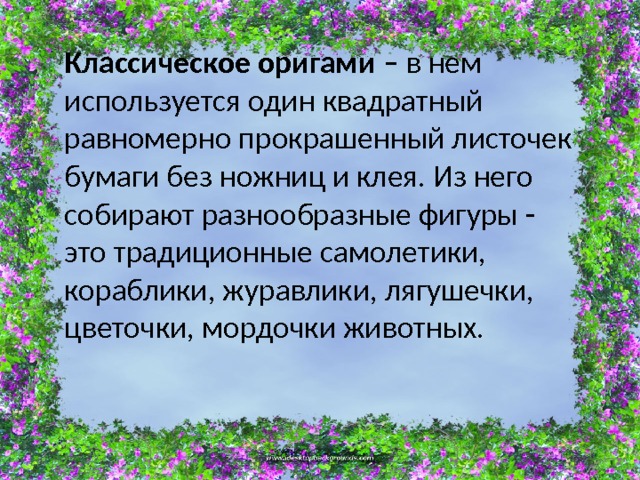 Классическое оригами – в нем используется один квадратный равномерно прокрашенный листочек бумаги без ножниц и клея. Из него собирают разнообразные фигуры - это традиционные самолетики, кораблики, журавлики, лягушечки, цветочки, мордочки животных.    