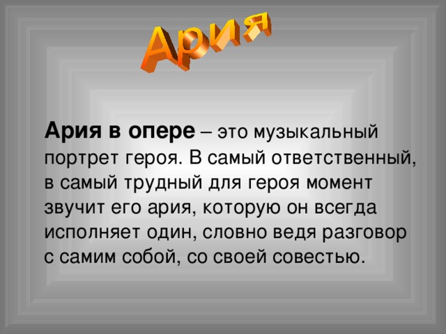  Ария в опере – это музыкальный портрет героя. В самый ответственный, в самый трудный для героя момент звучит его ария, которую он всегда исполняет один, словно ведя разговор с самим собой, со своей совестью. 