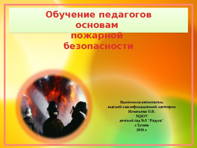 Обучение педагогов основам пожарной безопасности  Выполнила воспитатель высшей квалификационной категории Игнатьева О.В. МДОУ детский сад №5 