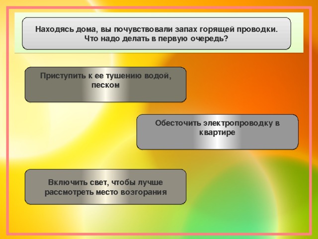 Находясь дома, вы почувствовали запах горящей проводки. Что надо делать в первую очередь? Приступить к ее тушению водой, песком  Обесточить электропроводку в квартире Включить свет, чтобы лучше рассмотреть место возгорания 
