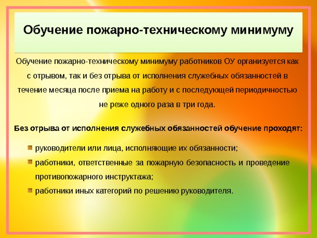 Обучение пожарно-техническому минимуму Обучение пожарно-техническому минимуму работников ОУ организуется как с отрывом, так и без отрыва от исполнения служебных обязанностей в течение месяца после приема на работу и с последующей периодичностью не реже одного раза в три года. Без отрыва от исполнения служебных обязанностей обучение проходят: руководители или лица, исполняющие их обязанности; работники, ответственные за пожарную безопасность и проведение противопожарного инструктажа; работники иных категорий по решению руководителя. 