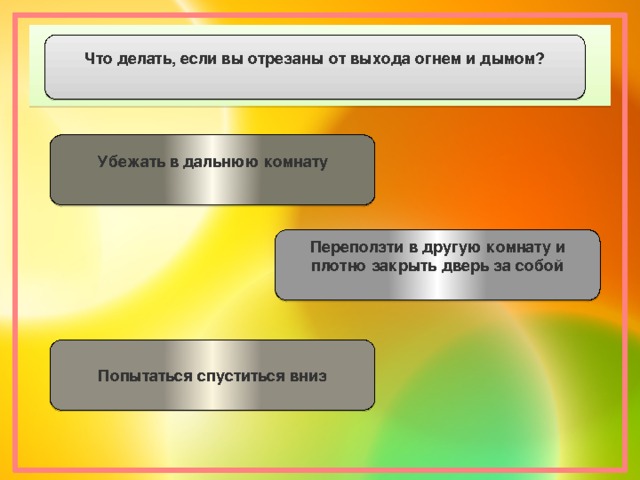 Что делать, если вы отрезаны от выхода огнем и дымом? Убежать в дальнюю комнату  Переползти в другую комнату и плотно закрыть дверь за собой   Попытаться спуститься вниз  
