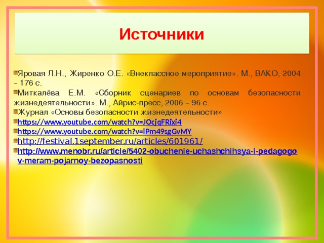 Источники Яровая Л.Н., Жиренко О.Е. « Внеклассное мероприятие » . М., ВАКО, 2004 – 176 с. Миткалёва Е.М. « Сборник сценариев по основам безопасности жизнедеятельности » . М., Айрис-пресс, 2006 – 96 с. Журнал « Основы безопасности жизнедеятельности» https://www.youtube.com/watch?v=JOcjqFRixi4 https://www.youtube.com/watch?v=lPm49sgGvMY http://festival.1september.ru/articles/601961/ http://www.menobr.ru/article/5402-obuchenie-uchashchihsya-i-pedagogov-meram-pojarnoy-bezopasnosti 