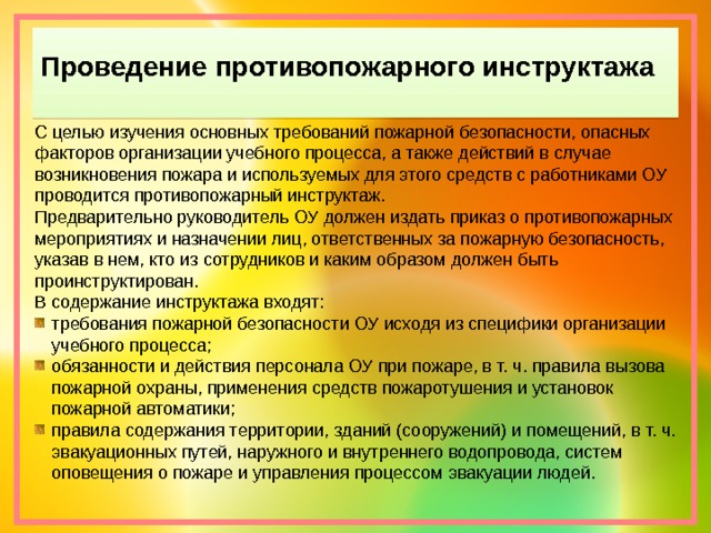 Проведение противопожарного инструктажа С целью изучения основных требований пожарной безопасности, опасных факторов организации учебного процесса, а также действий в случае возникновения пожара и используемых для этого средств с работниками ОУ проводится противопожарный инструктаж. Предварительно руководитель ОУ должен издать приказ о противопожарных мероприятиях и назначении лиц, ответственных за пожарную безопасность, указав в нем, кто из сотрудников и каким образом должен быть проинструктирован. В содержание инструктажа входят: требования пожарной безопасности ОУ исходя из специфики организации учебного процесса; обязанности и действия персонала ОУ при пожаре, в т. ч. правила вызова пожарной охраны, применения средств пожаротушения и установок пожарной автоматики; правила содержания территории, зданий (сооружений) и помещений, в т. ч. эвакуационных путей, наружного и внутреннего водопровода, систем оповещения о пожаре и управления процессом эвакуации людей. 