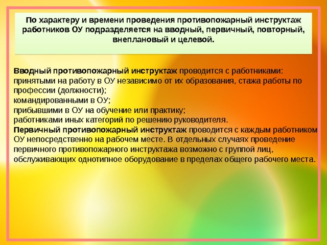 По характеру и времени проведения противопожарный инструктаж работников ОУ подразделяется на вводный, первичный, повторный, внеплановый и целевой. Вводный противопожарный инструктаж  проводится с работниками: принятыми на работу в ОУ независимо от их образования, стажа работы по профессии (должности); командированными в ОУ; прибывшими в ОУ на обучение или практику; работниками иных категорий по решению руководителя. Первичный противопожарный инструктаж  проводится с каждым работником ОУ непосредственно на рабочем месте. В отдельных случаях проведение первичного противопожарного инструктажа возможно с группой лиц, обслуживающих однотипное оборудование в пределах общего рабочего места. 