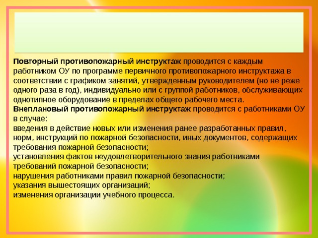 Повторный противопожарный инструктаж  проводится с каждым работником ОУ по программе первичного противопожарного инструктажа в соответствии с графиком занятий, утвержденным руководителем (но не реже одного раза в год), индивидуально или с группой работников, обслуживающих однотипное оборудование в пределах общего рабочего места. Внеплановый противопожарный инструктаж  проводится с работниками ОУ в случае: введения в действие новых или изменения ранее разработанных правил, норм, инструкций по пожарной безопасности, иных документов, содержащих требования пожарной безопасности; установления фактов неудовлетворительного знания работниками требований пожарной безопасности; нарушения работниками правил пожарной безопасности; указания вышестоящих организаций; изменения организации учебного процесса. 