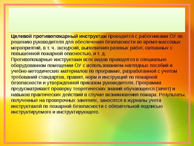 Целевой противопожарный инструктаж  проводится с работниками ОУ по решению руководителя для обеспечения безопасности во время массовых мероприятий, в т. ч. экскурсий, выполнения разовых работ, связанных с повышенной пожарной опасностью, и т. д. Противопожарные инструктажи всех видов проводятся в специально оборудованном помещении ОУ с использованием наглядных пособий и учебно-методических материалов по программе, разработанной с учетом требований стандартов, правил, норм и инструкций по пожарной безопасности и утвержденной приказом руководителя. Программа предусматривает проверку теоретических знаний обучающихся (зачет) и навыков практических действий в случае возникновения пожара. Результаты, полученные на проверочных занятиях, заносятся в журналы учета инструктажей по пожарной безопасности с обязательной подписью инструктируемого и инструктирующего. 
