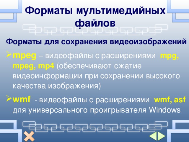 Форматы мультимедийных файлов Форматы для сохранения видеоизображений mpeg  – видеофайлы с расширениями  mpg, mpeg, mp4 ( обеспечивают сжатие видеоинформации при сохранении высокого качества изображения ) wmf   - видеофайлы с расширениями  wmf, asf  для универсального проигрывателя  Windows 