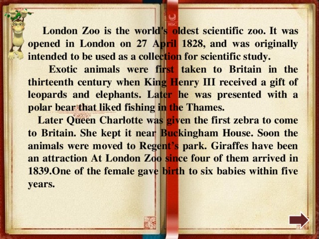  London Zoo is the world's oldest scientific zoo.  It was opened in London on 27 April 1828,  and was originally intended to be used as a collection for scientific study.  Exotic animals were first taken to Britain in the thirteenth century when King Henry III received a gift of leopards and elephants. Later he was presented with a polar bear that liked fishing in the Thames.  Later Queen Charlotte was given the first zebra to come to Britain. She kept it near Buckingham House. Soon the animals were moved to Regent’s park. Giraffes have been an attraction At London Zoo since four of them arrived in 1839.One of the female gave birth to six babies within five years. 