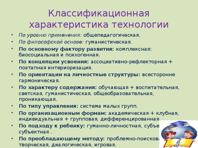 Классификационная характеристика технологии По уровню применения:  общепедагогическая. По философской основе:  гуманистическая. По основному фактору развития:  комплексная: биосоциальная и психогенная. По концепции усвоения:  ассоциативно-рефлекторная + поэтапная интериоризация. По ориентации на личностные структуры:  всесторонне гармоническая. По характеру содержания:  обучающая + воспитательная, светская, гуманистическая, общеобразовательная, проникающая. По типу управления:  система малых групп. По организационным формам:  академическая + клубная, индивидуальная + групповая, дифференцированная. По подходу к ребенку:  гуманно-личностная, субъект-субъектная . По преобладающему методу:  проблемно-поисковая, творческая, диалогическая, игровая. 