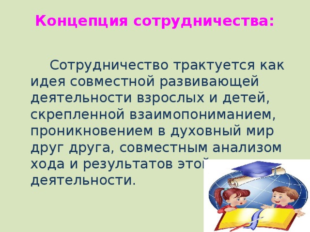 Концепция сотрудничества:    Сотрудничество трактуется как идея совместной развивающей деятельности взрослых и детей, скрепленной взаимопониманием, проникновением в духовный мир друг друга, совместным анализом хода и результатов этой деятельности. 