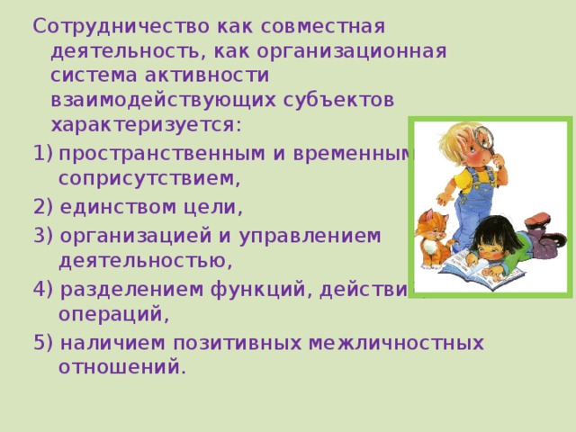 Сотрудничество как совместная деятельность, как организационная система активности взаимодействующих субъектов характеризуется: пространственным и временным соприсутствием, 2) единством цели, 3) организацией и управлением деятельностью, 4) разделением функций, действий, операций, 5) наличием позитивных межличностных отношений. 