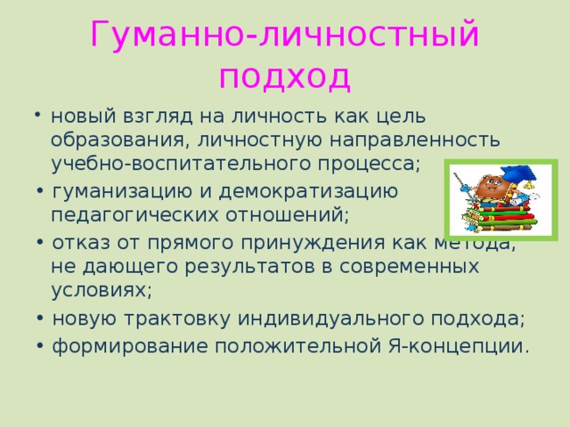 Гуманно-личностный подход новый взгляд на личность как цель образования, личностную направленность учебно-воспитательного процесса; • гуманизацию и демократизацию педагогических отношений; • отказ от прямого принуждения как метода, не дающего результатов в современных условиях; • новую трактовку индивидуального подхода; • формирование положительной Я-концепции. 