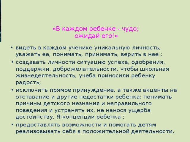 «В каждом ребенке - чудо;  ожидай его!»   видеть в каждом ученике уникальную личность, уважать ее, понимать, принимать, верить в нее ; • создавать личности ситуацию успеха, одобрения, поддержки, доброжелательности, чтобы школьная жизнедеятельность, учеба приносили ребенку радость; • исключить прямое принуждение, а также акценты на отставание и другие недостатки ребенка; понимать причины детского незнания и неправильного поведения и устранять их, не нанося ущерба достоинству, Я-концепции ребенка ; • предоставлять возможности и помогать детям реализовывать себя в положительной деятельности. 